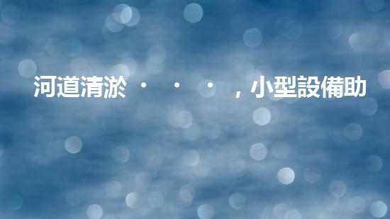 河道清淤，小型設備助力高效施工